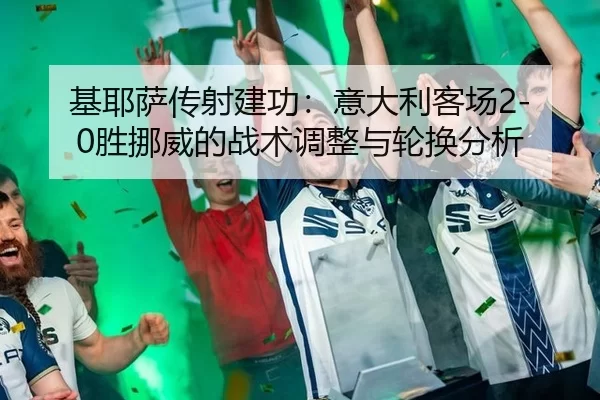 基耶萨传射建功：意大利客场2-0胜挪威的战术调整与轮换分析